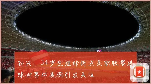 孙兴慜34岁生涯转折点美职联零进球世界杯表现引发关注