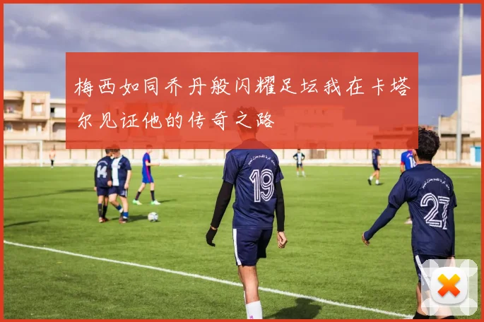 梅西如同乔丹般闪耀足坛我在卡塔尔见证他的传奇之路