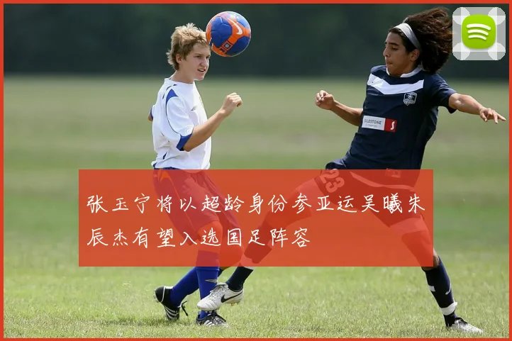 张玉宁将以超龄身份参亚运吴曦朱辰杰有望入选国足阵容
