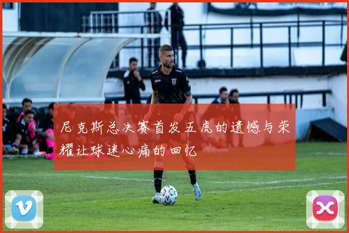 尼克斯总决赛首发五虎的遗憾与荣耀让球迷心痛的回忆