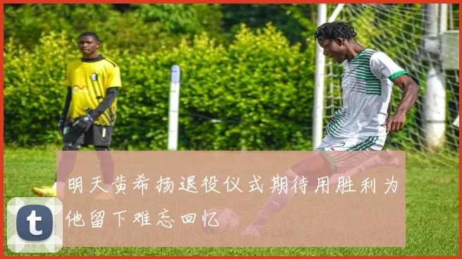 明天黄希扬退役仪式期待用胜利为他留下难忘回忆