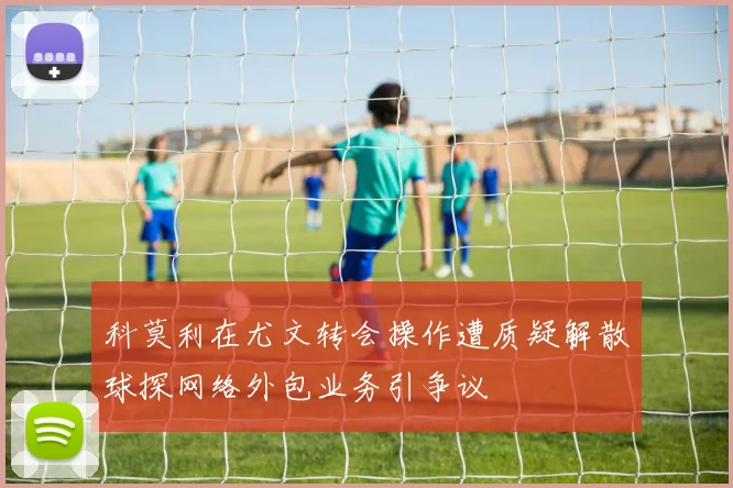 科莫利在尤文转会操作遭质疑解散球探网络外包业务引争议
