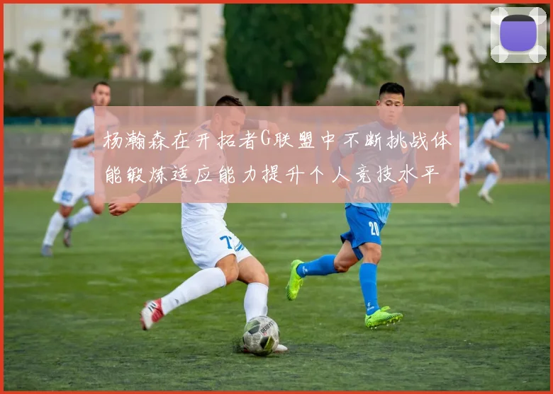 杨瀚森在开拓者G联盟中不断挑战体能锻炼适应能力提升个人竞技水平