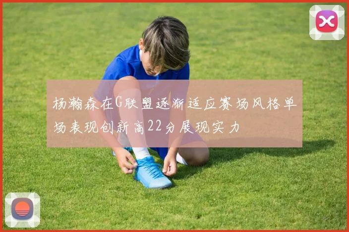 杨瀚森在G联盟逐渐适应赛场风格单场表现创新高22分展现实力