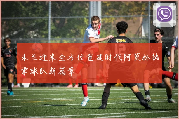 米兰迎来全方位重建时代阿莫林执掌球队新篇章
