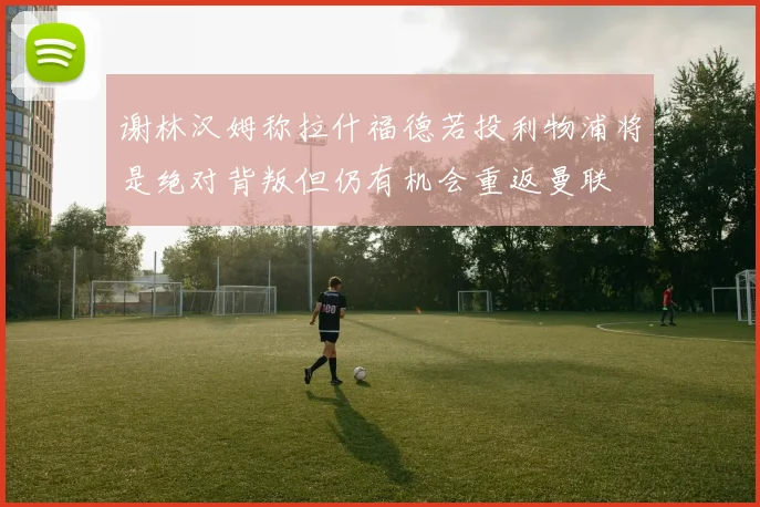 谢林汉姆称拉什福德若投利物浦将是绝对背叛但仍有机会重返曼联