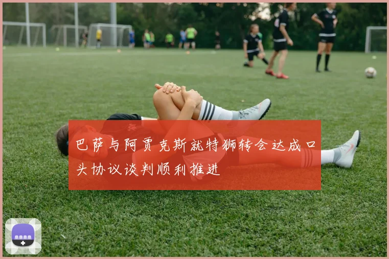 巴萨与阿贾克斯就特狮转会达成口头协议谈判顺利推进