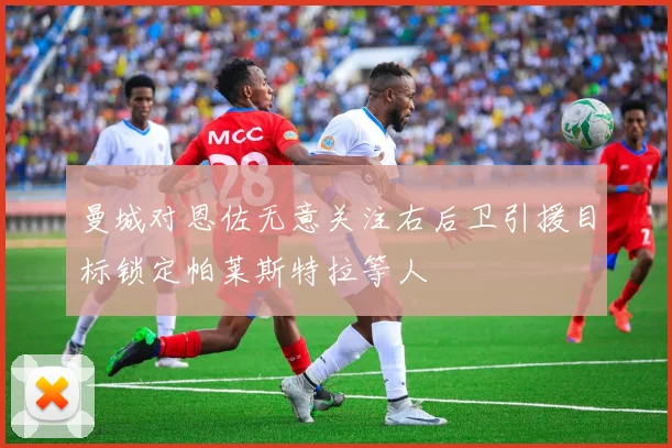 曼城对恩佐无意关注右后卫引援目标锁定帕莱斯特拉等人