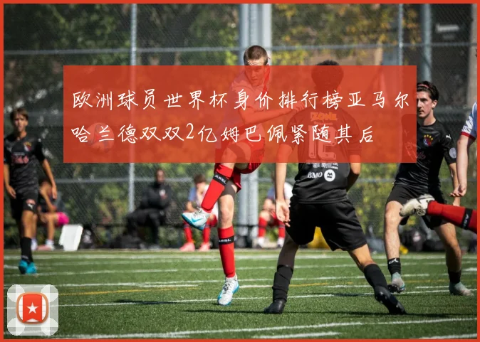 欧洲球员世界杯身价排行榜亚马尔哈兰德双双2亿姆巴佩紧随其后