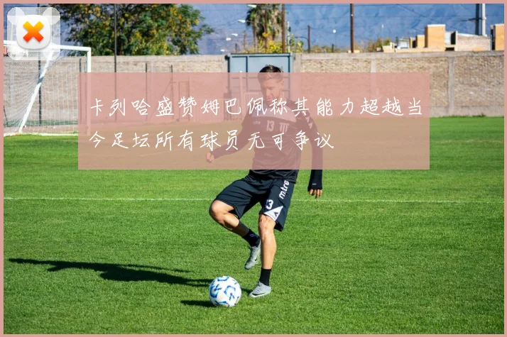 卡列哈盛赞姆巴佩称其能力超越当今足坛所有球员无可争议