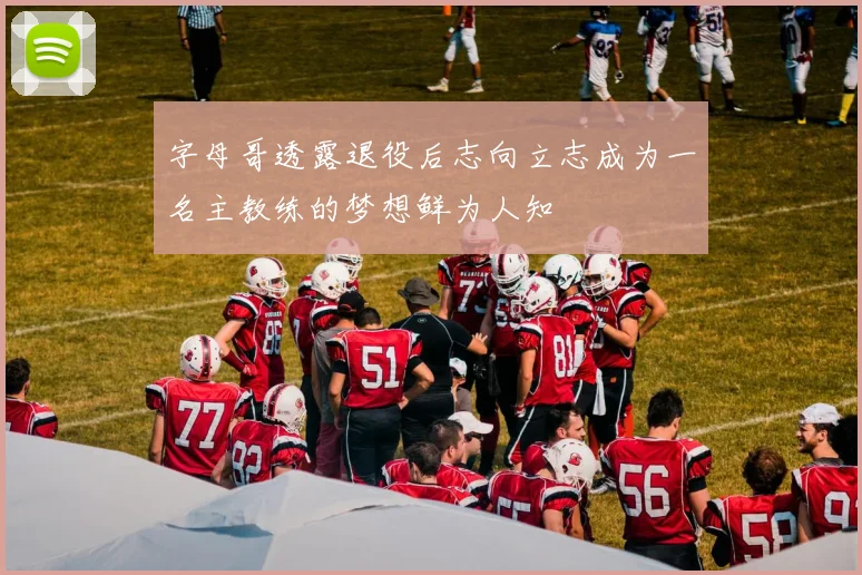 字母哥透露退役后志向立志成为一名主教练的梦想鲜为人知