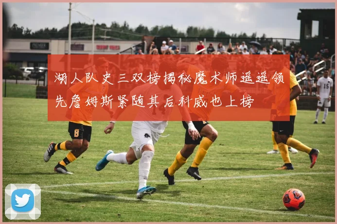 湖人队史三双榜揭秘魔术师遥遥领先詹姆斯紧随其后科威也上榜