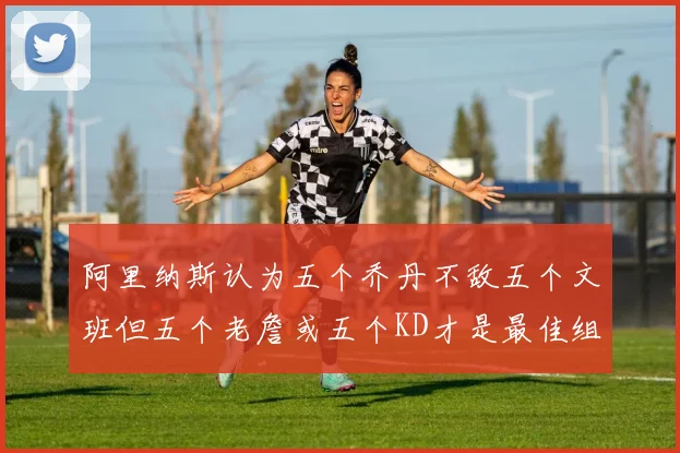 阿里纳斯认为五个乔丹不敌五个文班但五个老詹或五个KD才是最佳组合