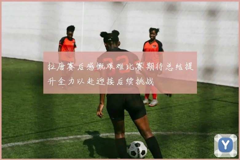拉唐赛后感慨艰难比赛期待总结提升全力以赴迎接后续挑战