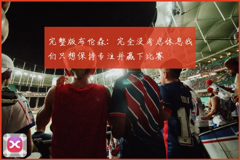 完整版布伦森：完全没考虑休息我们只想保持专注并赢下比赛