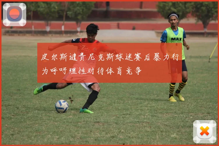 皮尔斯谴责尼克斯球迷赛后暴力行为呼吁理性对待体育竞争