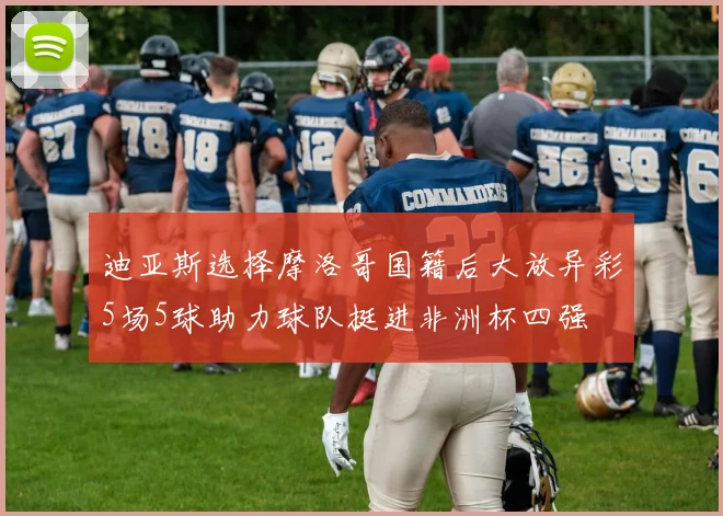 迪亚斯选择摩洛哥国籍后大放异彩5场5球助力球队挺进非洲杯四强