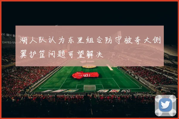 湖人队认为东里组合防守被夸大侧翼护筐问题可望解决
